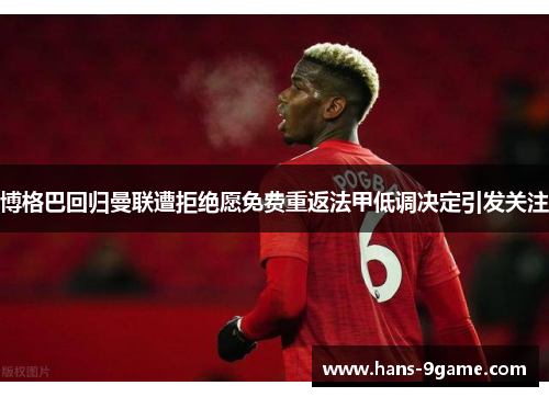 博格巴回归曼联遭拒绝愿免费重返法甲低调决定引发关注