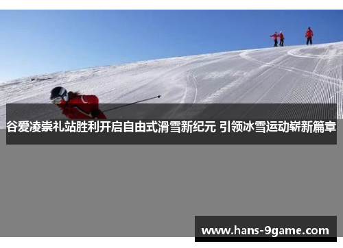 谷爱凌崇礼站胜利开启自由式滑雪新纪元 引领冰雪运动崭新篇章
