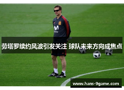 劳塔罗续约风波引发关注 球队未来方向成焦点
