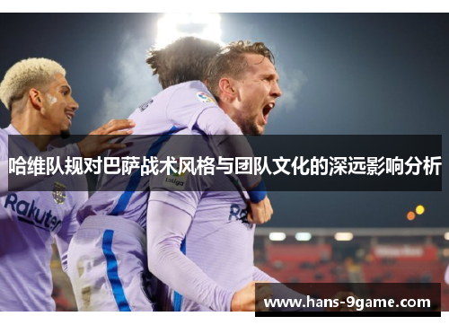 哈维队规对巴萨战术风格与团队文化的深远影响分析