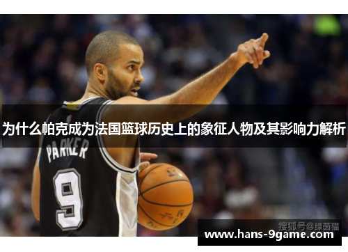 为什么帕克成为法国篮球历史上的象征人物及其影响力解析