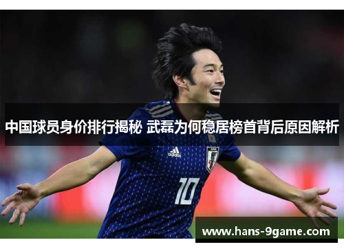 中国球员身价排行揭秘 武磊为何稳居榜首背后原因解析