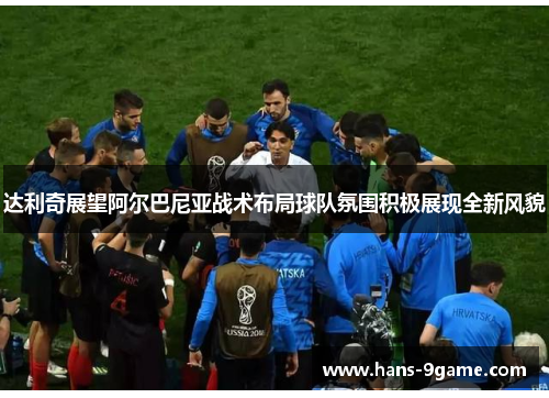 达利奇展望阿尔巴尼亚战术布局球队氛围积极展现全新风貌 达利奇展望阿尔巴尼亚战术布局球队氛围积极展现全新风貌