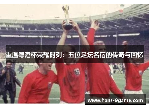 重温粤港杯荣耀时刻：五位足坛名宿的传奇与回忆