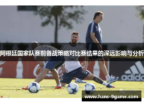 阿根廷国家队赛前备战策略对比赛结果的深远影响与分析