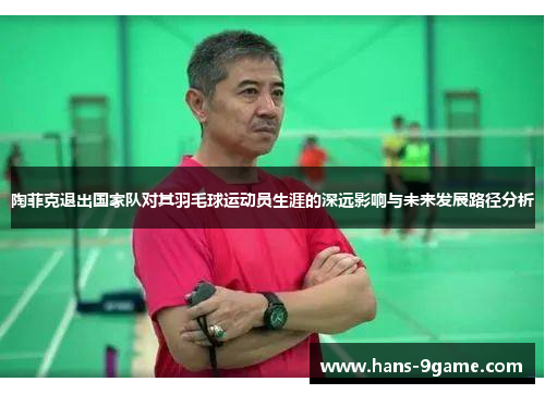 陶菲克退出国家队对其羽毛球运动员生涯的深远影响与未来发展路径分析 陶菲克退出国家队对其羽毛球运动员生涯的深远影响与未来发展路径分析