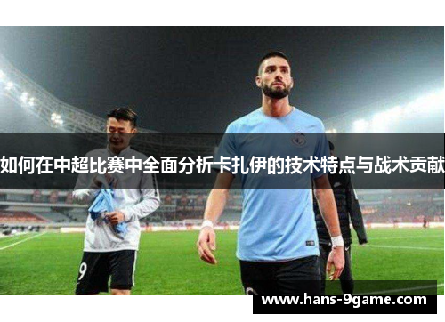 如何在中超比赛中全面分析卡扎伊的技术特点与战术贡献