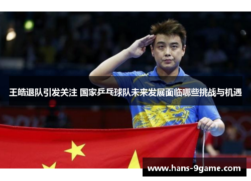 王皓退队引发关注 国家乒乓球队未来发展面临哪些挑战与机遇 王皓退队引发关注 国家乒乓球队未来发展面临哪些挑战与机遇